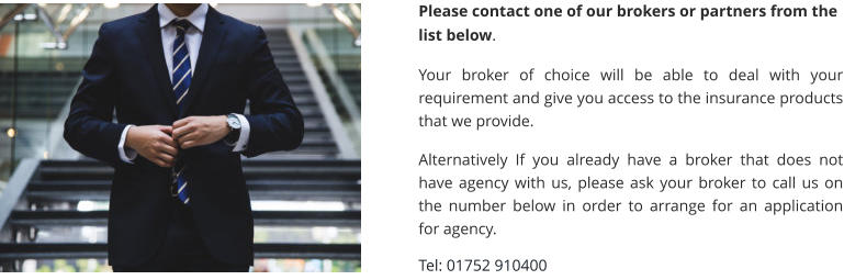 Please contact one of our brokers or partners from the list below.  Your broker of choice will be able to deal with your requirement and give you access to the insurance products that we provide.  Alternatively If you already have a broker that does not have agency with us, please ask your broker to call us on the number below in order to arrange for an application for agency.  Tel: 01752 910400